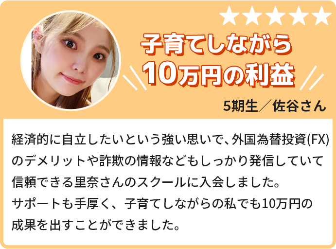 子育てしながら10万円の利益。経済的に自立したいという強い思いで、外国為替投資のデメリットや詐欺の情報などもしっかり発信していて信頼できる里奈さんのスクールに入会しました。サポートも手厚く、子育てしながらの私でも10万円の成果を出すことができました。