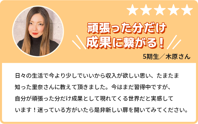 頑張った分だけ成果につながる！日々の生活で今より少しでいいから収入が欲しいと思い、たまたま知った里奈さんに教えて頂きました。今はまだ習得中ですが、自分が頑張った分だけ成果として現れてくる世界だと実感しています！迷っている方がいたらぜひ新しい扉を開けてみてください。