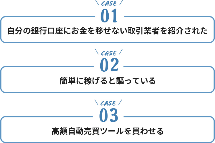 ケース１・自分の銀行口座にお金を移せない取引業者を紹介された。ケース２・簡単に稼げると謳っている。ケース３・高額自動売買ツールを買わせる