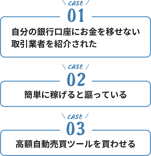 ケース１・自分の銀行口座にお金を移せない取引業者を紹介された。ケース２・簡単に稼げると謳っている。ケース３・高額自動売買ツールを買わせる